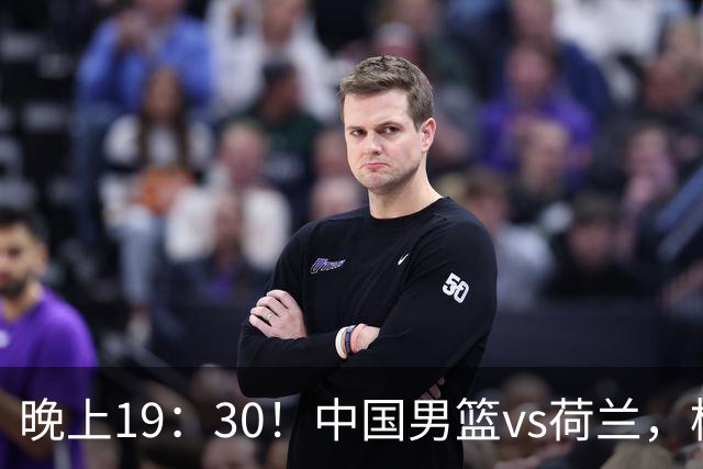 晚上19：30！中国男篮vs荷兰，杨瀚森迎首秀，4人确定核心地位